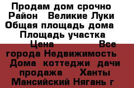 Продам дом срочно › Район ­ Великие Луки › Общая площадь дома ­ 48 › Площадь участка ­ 1 700 › Цена ­ 150 000 - Все города Недвижимость » Дома, коттеджи, дачи продажа   . Ханты-Мансийский,Нягань г.